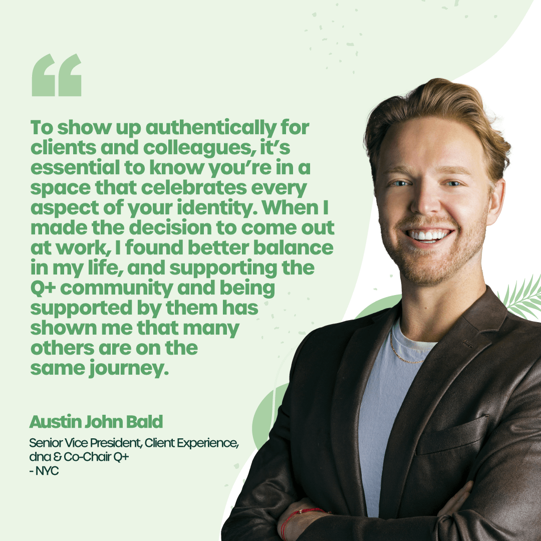 "To show up authentically for clients and colleagues, it’s essential to know you’re in a space that celebrates every aspect of your identity. When I made the decision to come out at work, I found better balance in my life, and supporting the Q+ community and being supported by them has shown me that many others are on the same journey." - Austin John Bald, Senior Vice President, Client Experience, dna and Co-Chair Q+ - New York City