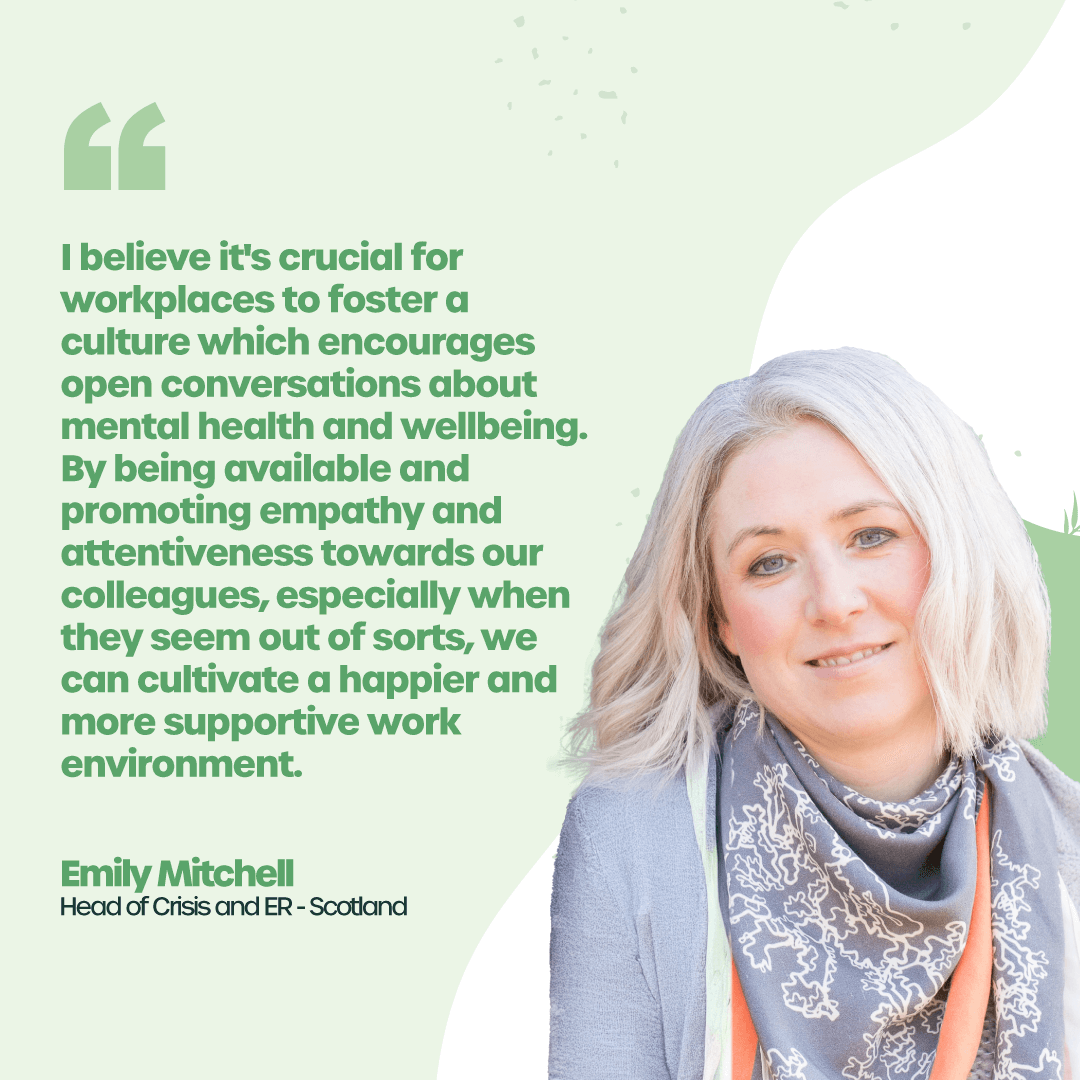 “I believe it's crucial for workplaces to foster a culture which encourages open conversations about mental health and wellbeing. By being available and promoting empathy and attentiveness towards our colleagues, especially when they seem out of sorts, we can cultivate a happier and more supportive work environment.” - Emily Mitchell, Head of Crisis and ER, Scotland