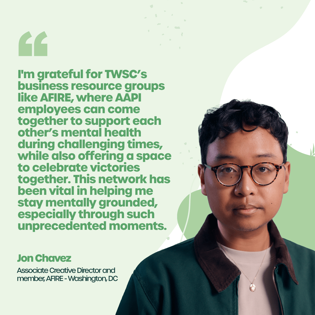 “I'm grateful for TWSC’s business resource groups like AFIRE, where AAPI employees can come together to support each other’s mental health during challenging times, while also offering a space to celebrate victories together. This network has been vital in helping me stay mentally grounded, especially through such unprecedented moments.” – Jon Chavez, Associate Creative Director and member, AFIRE – Washington, DC