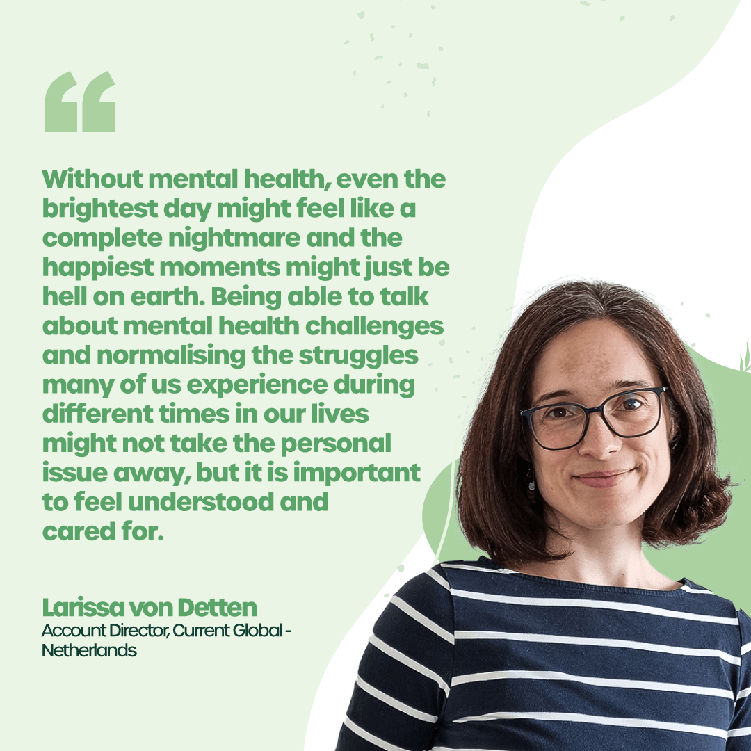 “Without mental health, even the brightest day might feel like a complete nightmare and the happiest moments might just be hell on earth. Being able to talk about mental health challenges and normalising the struggles many of us experience during different times in our lives might not take the personal issue away, but it is important to feel understood and cared for.” - Larissa von Detten, Account Director, Current Global, Netherlands