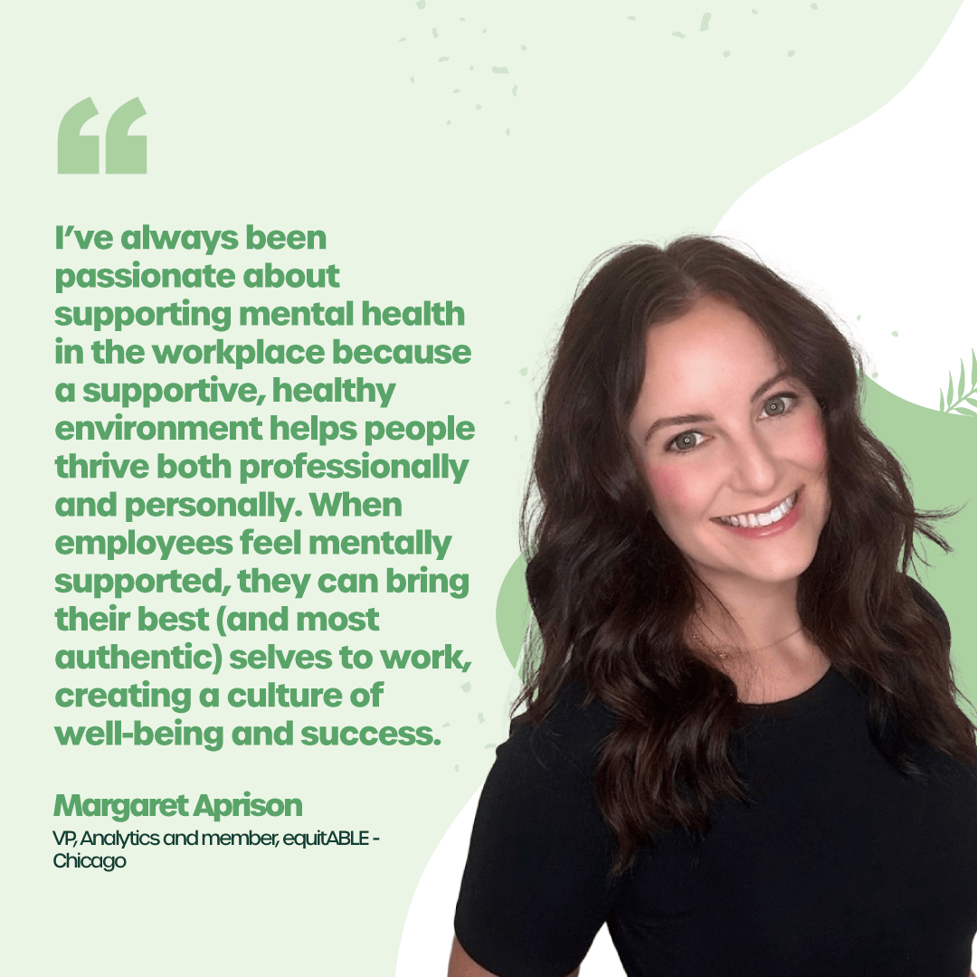 “I’ve always been passionate about supporting mental health in the workplace because a supportive, healthy environment helps people thrive both professionally and personally. When employees feel mentally supported, they can bring their best (and most authentic) selves to work, creating a culture of well-being and success.” – Margaret Aprison, VP, Analytics and member, equitABLE