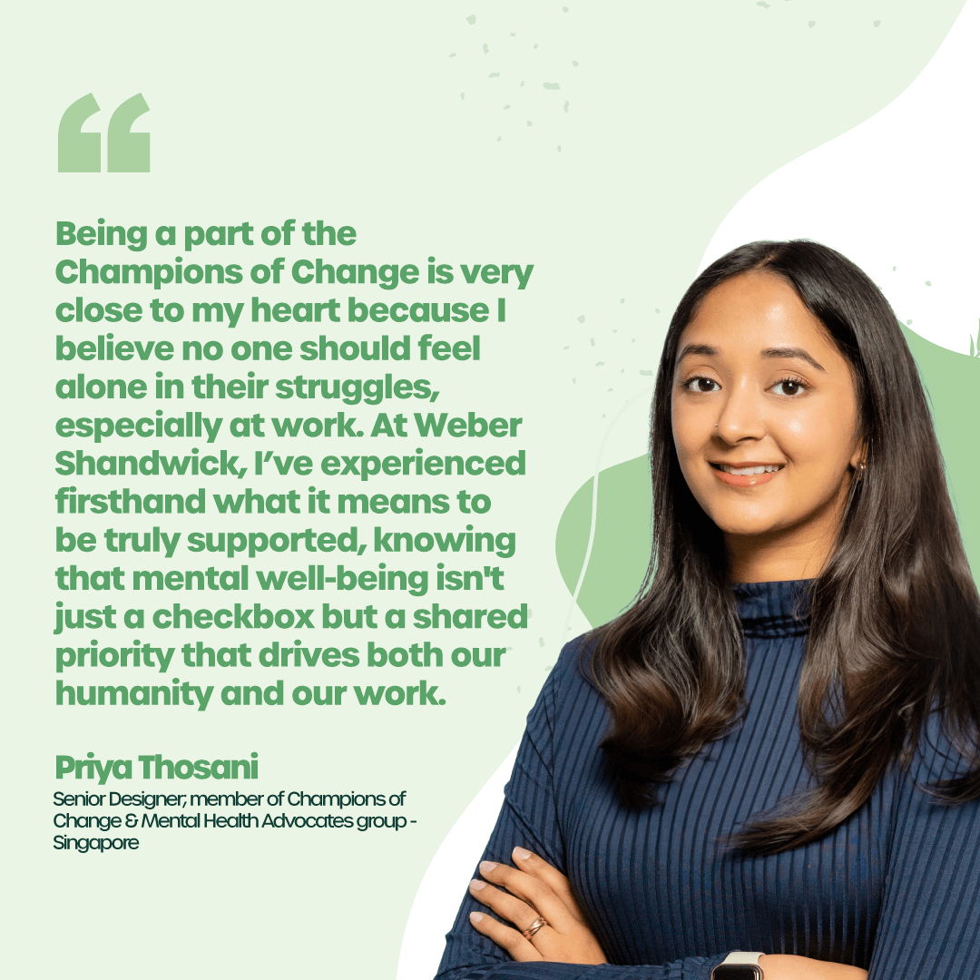 "Being a part of the Champions of Change is very close to my heart because I believe no one should feel alone in their struggles, especially at work. At Weber Shandwick, I’ve experienced firsthand what it means to be truly supported, knowing that mental well-being isn't just a checkbox but a shared priority that drives both our humanity and our work." - Priya Thosani, Senior Designer; member of Champions of Change and Mental Health Advocates group - Singapore