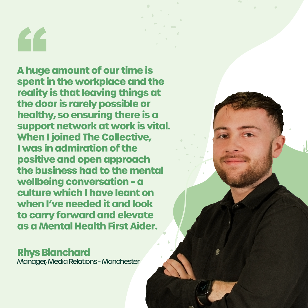 “A huge amount of our time is spent in the workplace and the reality is that leaving things at the door is rarely possible or healthy, so ensuring there is a support network at work is vital. When I joined the Collective, I was in admiration of the positive and open approach the business had to the mental wellbeing conversation – a culture which I have leant on when I’ve needed it and look to carry forward and elevate as a Mental Health First Aider.” - Rhys Blanchard, Manager, Media Relations, Manchester