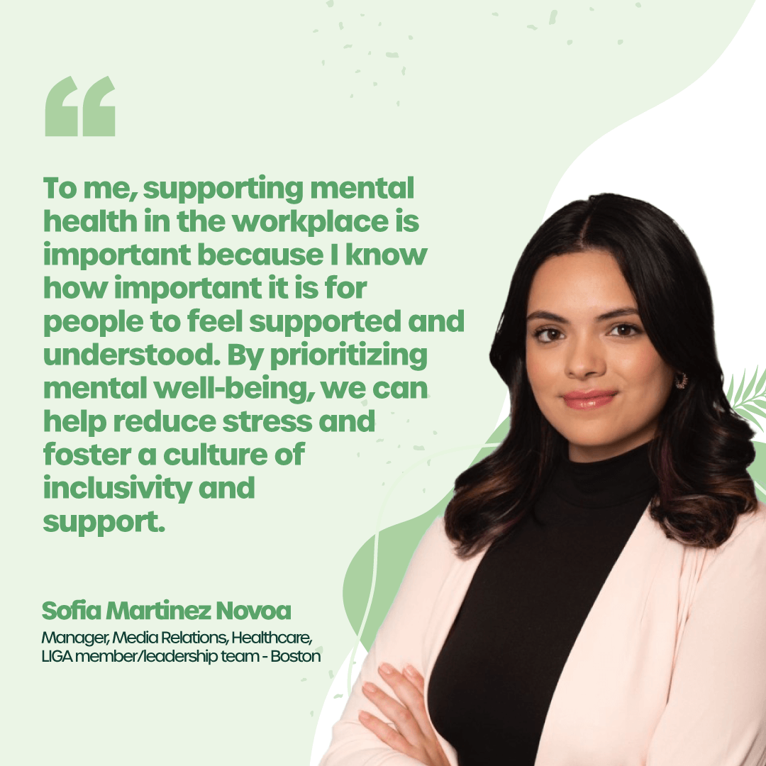 “I know how important it is for people to feel supported and understood. By prioritizing mental well-being, we can help reduce stress and foster a culture of inclusivity and support.” - Sofia Martinez Novoa, Manager, Media Relations, Healthcare, LIGA member/leadership team - Boston