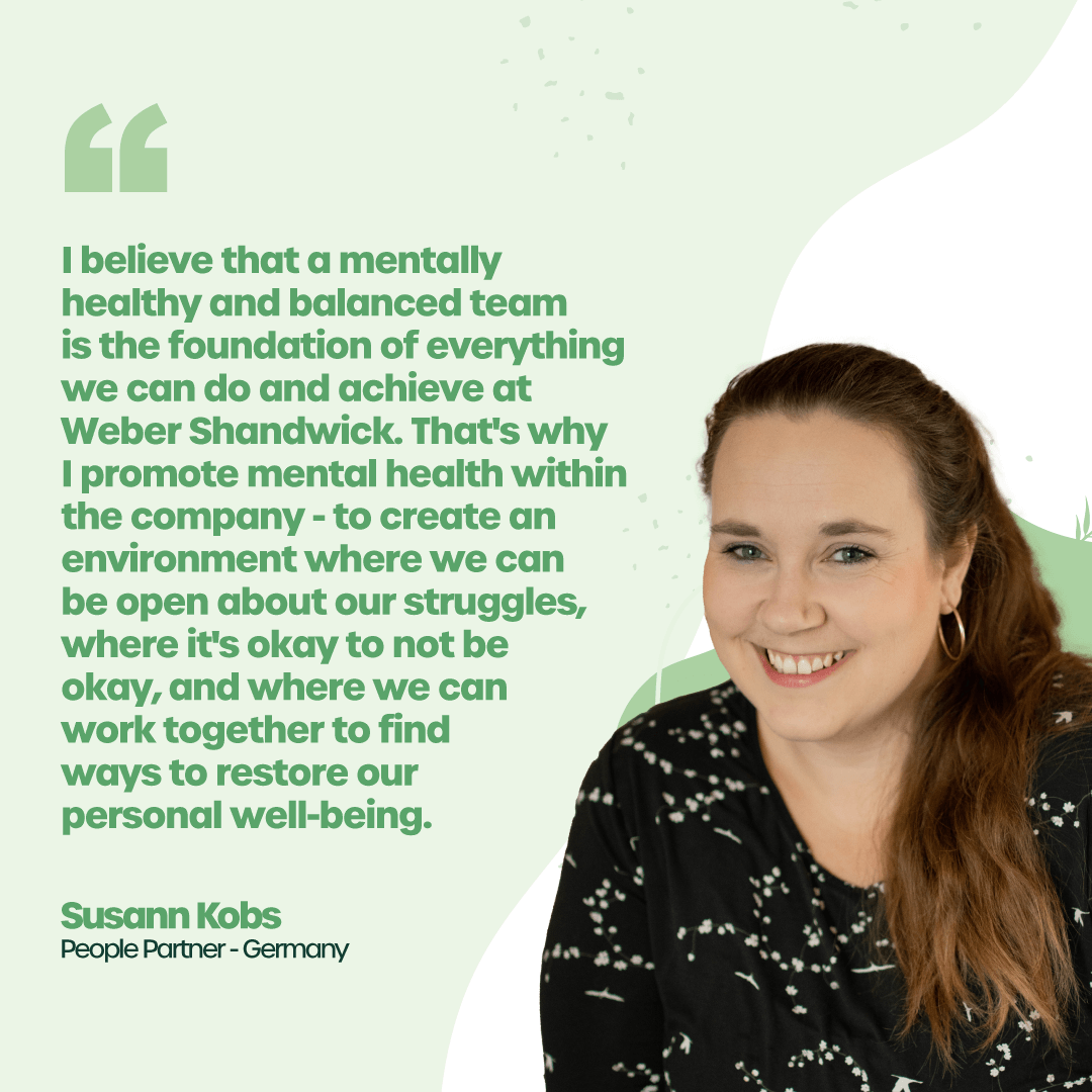 “I believe that a mentally healthy and balanced team is the foundation of everything we can do and achieve at Weber Shandwick. That's why I promote mental health within the company to create an environment where we can be open about our struggles, where it's okay to not be okay, and where we can work together to find ways to restore our personal well-being.” - Susann Kobs - People Partner, Germany