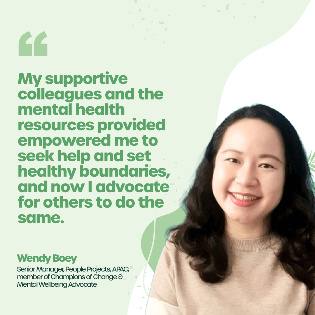 “My supportive colleagues and the mental health resources provided empowered me to seek help and set healthy boundaries, and now I advocate for others to do the same.” - Wendy Boey, Senior Manager, People Projects, APAC; member of Champions of Change & Mental Wellbeing Advocate